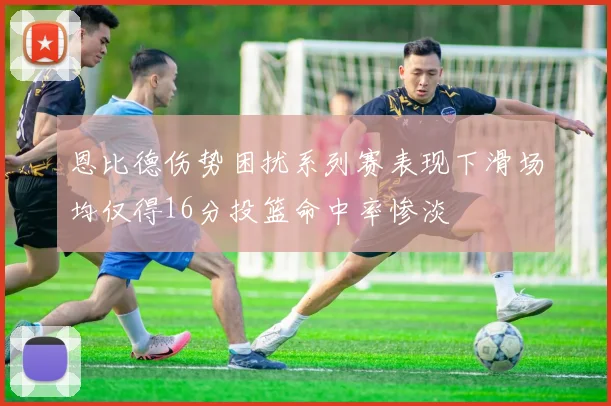 恩比德伤势困扰系列赛表现下滑场均仅得16分投篮命中率惨淡