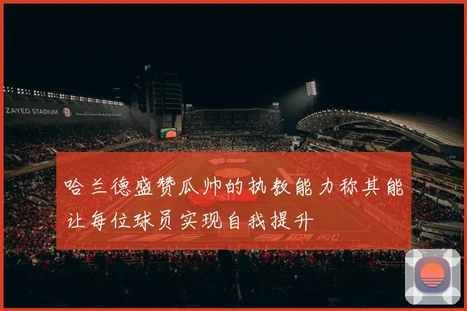 哈兰德盛赞瓜帅的执教能力称其能让每位球员实现自我提升