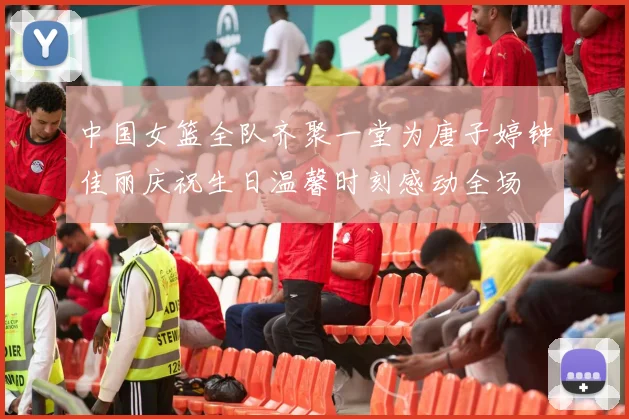 中国女篮全队齐聚一堂为唐子婷钟佳丽庆祝生日温馨时刻感动全场