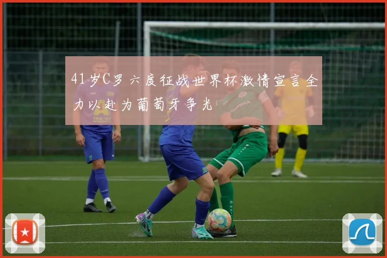 41岁C罗六度征战世界杯激情宣言全力以赴为葡萄牙争光