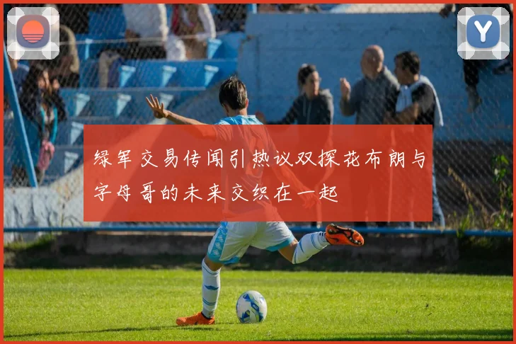 绿军交易传闻引热议双探花布朗与字母哥的未来交织在一起