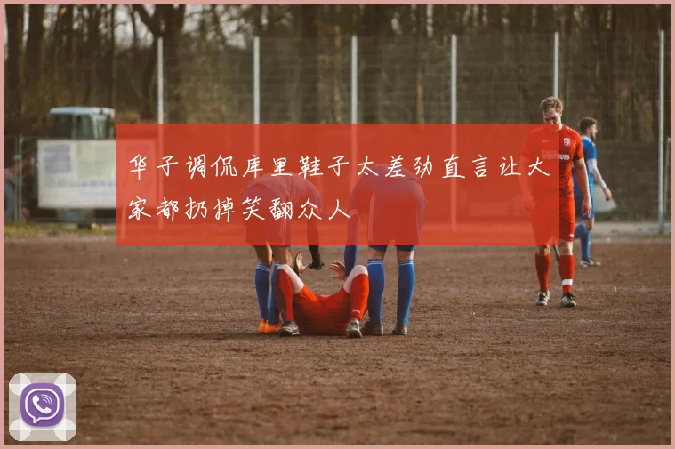 华子调侃库里鞋子太差劲直言让大家都扔掉笑翻众人