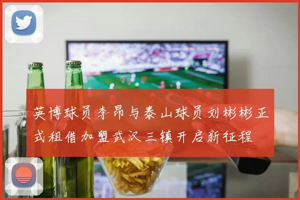英博球员李昂与泰山球员刘彬彬正式租借加盟武汉三镇开启新征程