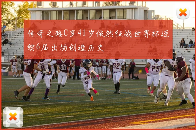 传奇之路C罗41岁依然征战世界杯连续6届出场创造历史