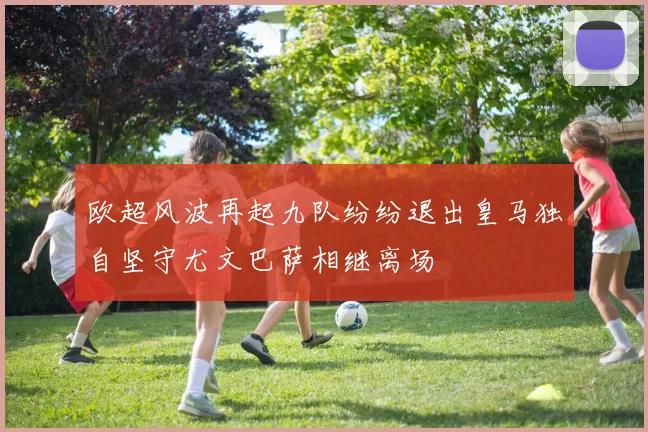 欧超风波再起九队纷纷退出皇马独自坚守尤文巴萨相继离场