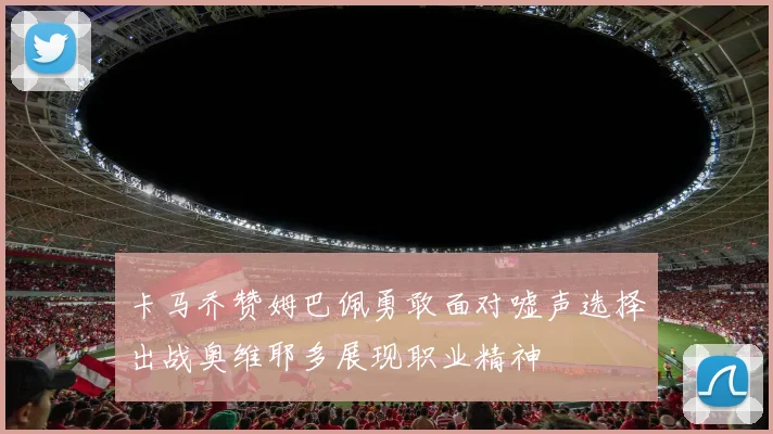卡马乔赞姆巴佩勇敢面对嘘声选择出战奥维耶多展现职业精神