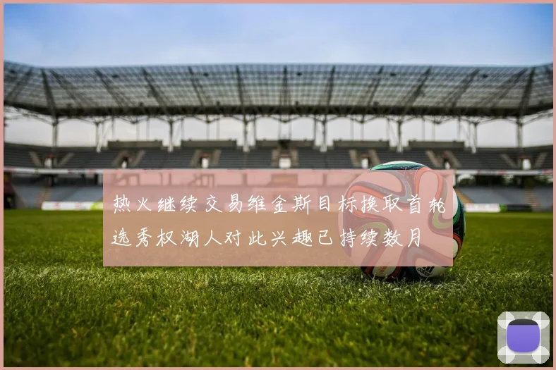 热火继续交易维金斯目标换取首轮选秀权湖人对此兴趣已持续数月
