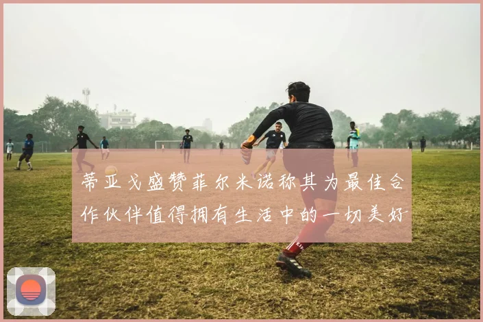 蒂亚戈盛赞菲尔米诺称其为最佳合作伙伴值得拥有生活中的一切美好