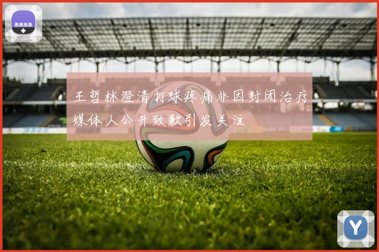 王哲林澄清打球疼痛非因封闭治疗媒体人公开致歉引发关注