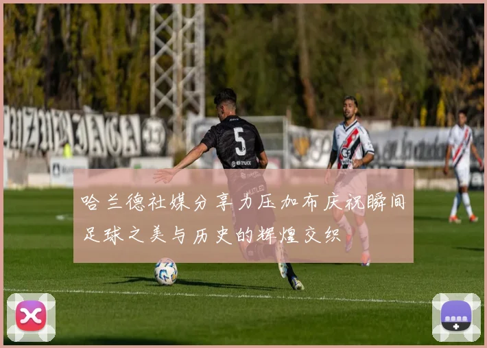 哈兰德社媒分享力压加布庆祝瞬间足球之美与历史的辉煌交织