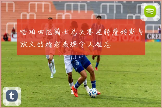 哈珀回忆骑士总决赛逆转詹姆斯与欧文的精彩表现令人难忘