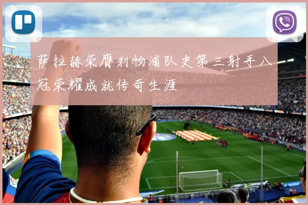 萨拉赫荣膺利物浦队史第三射手八冠荣耀成就传奇生涯