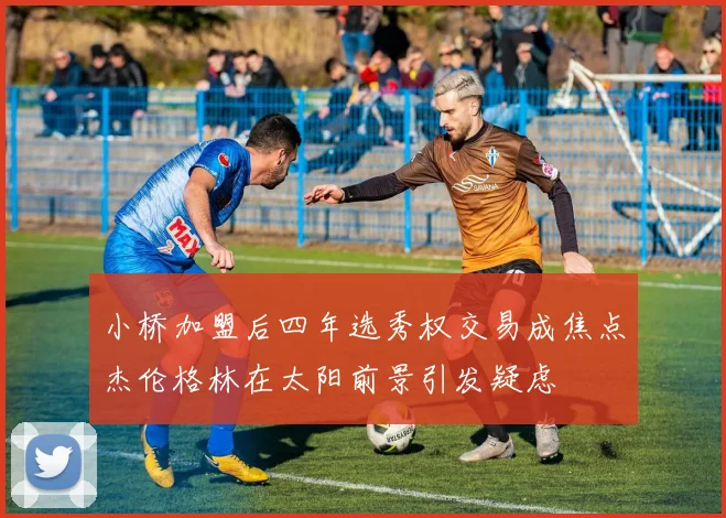 小桥加盟后四年选秀权交易成焦点杰伦格林在太阳前景引发疑虑