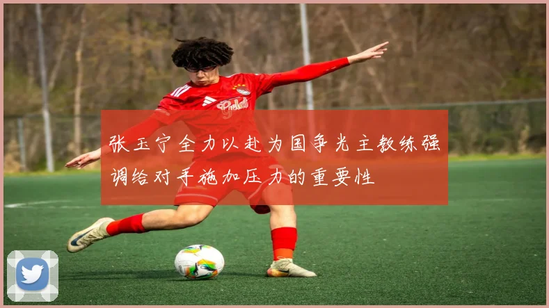 张玉宁全力以赴为国争光主教练强调给对手施加压力的重要性