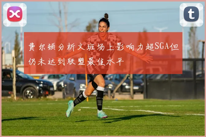 费尔顿分析文班场上影响力超SGA但仍未达到联盟最佳水平