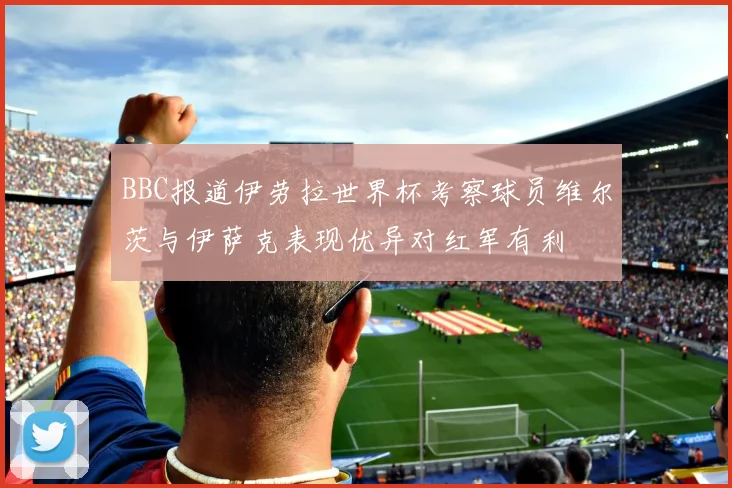 BBC报道伊劳拉世界杯考察球员维尔茨与伊萨克表现优异对红军有利
