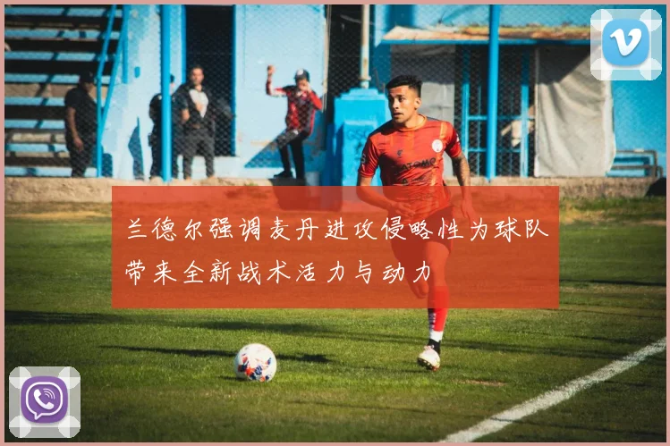 兰德尔强调麦丹进攻侵略性为球队带来全新战术活力与动力