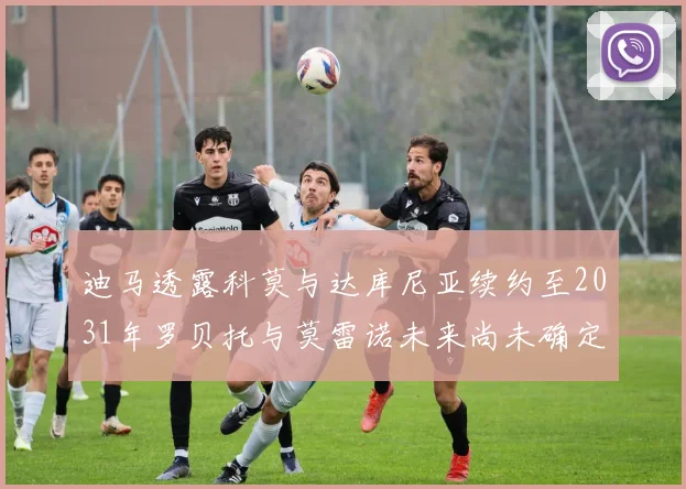 迪马透露科莫与达库尼亚续约至2031年罗贝托与莫雷诺未来尚未确定