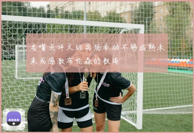 名嘴点评文班离场举动不够成熟未来或感激布伦森的教诲