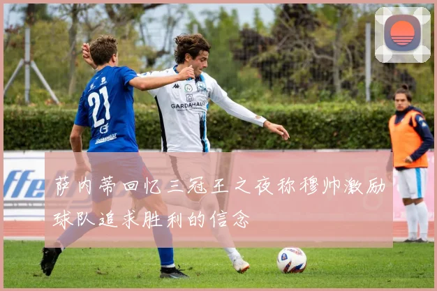 萨内蒂回忆三冠王之夜称穆帅激励球队追求胜利的信念