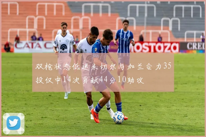 双枪状态低迷米切尔与加兰合力35投仅中14次贡献44分10助攻