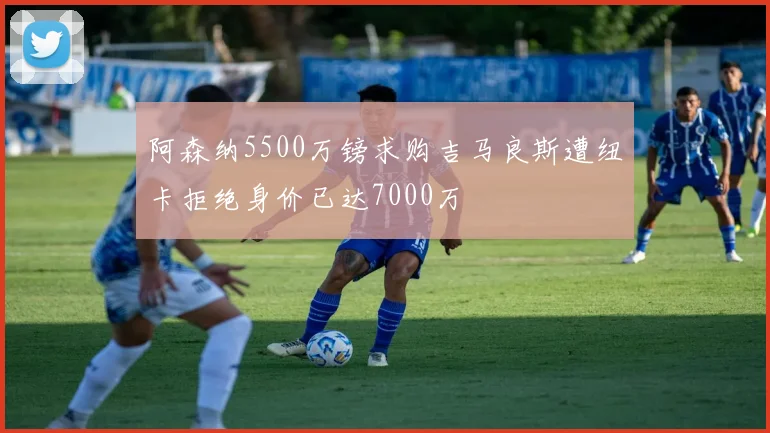 阿森纳5500万镑求购吉马良斯遭纽卡拒绝身价已达7000万