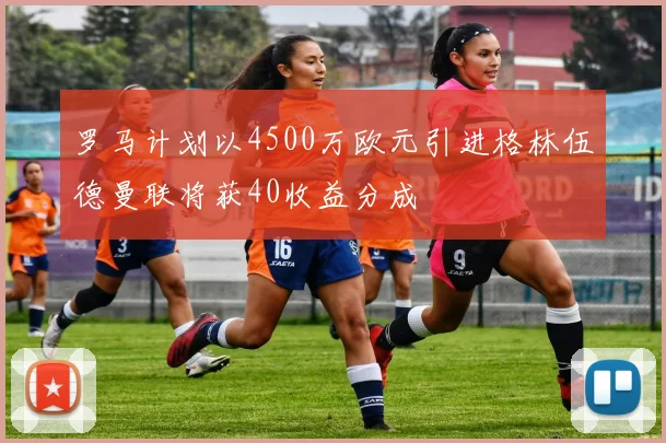 罗马计划以4500万欧元引进格林伍德曼联将获40收益分成