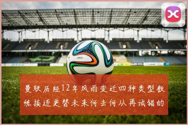 曼联历经12年风雨变迁四种类型教练接连更替未来何去何从再试错的空间有多少